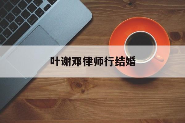 叶谢邓律师行结婚(香港叶谢邓律师官网)